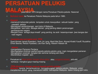 PERSATUAN PELUKIS
MALAYSIA
   Ditubuhkan pada tahun 1979 dengan nama Persatuan Pelukis-pelukis Nasional

   Bertukar nama ke Persatuan Pelukis Malaysia pada tahun 1980.

   Objektif:
    -memenuhi kehendak pelukis tempatan untuk mewujudkan sebuah badan yang
      mewakili pelukis
    -Memajukan perkembangan seni lukis di Malaysia
    -Menjadikan seni lukis sebagai elemen yang penting dalam perancangan
     pembangunan negara
    -Menjadi unsur tenaga daya kreatif yang penting ke arah kesempurnaan jiwa bangsa dan
      nadi negara

   Jawatankuasa peringkat awal PPM
    Syed Ahmad Jamal (Presiden), Yeoh Jin Leng, Mazli Mat Som, Ahmad Khalid Yusoff, Ruzaikha
    Omar Basree, Redza Piyadasa, Lee Kian Seng, Hassim Hassan dll.

     Aktiviti:
    -mengadakan Pameran Perdana
    -Menngadakan khidmat nasihat kepada pelukis-pelukis yang ingin mengadakan pameran
    -Mengadakan ceramah, bengkel dan seminar tentang seni lukis
    -Menerbitkan majalah seni

   Persatuan ini tidak terikat dengan aliran-aliran atau pengaruh tertentu, ahli-ahli
    berkarya mengikut gaya masing-masing

   PPM dikatakan sebagai payung kepada pelukis-pelukis
    Malaysia kerana kemampuannya menggabungkan pelukis-pelukis Malaysia untuk
    menjalankan aktiviti yang memenuhi hasrat memajukan Malaysia dalam bidang seni lukis.
 
