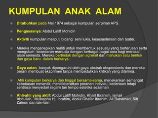 KUMPULAN ANAK ALAM
   Ditubuhkan pada Mei 1974 sebagai kumpulan serpihan APS.

   Pengasasnya: Abdul Latiff Mohidin

   Aktiviti kumpulan meliputi bidang seni lukis, kesusasteraan dan teater.

   Mereka mengenepikan realiti untuk membentuk sesuatu yang berterusan serta
    mengubah kesedaran manusia dengan berbagai-bagai cara bagi merasai
    alam semesta. Mereka bertindak dengan agrersif dan mahukan satu bentuk
    dan gaya baru dalam berkarya.

   Gaya catan banyak dipengaruhi oleh gaya abstrak ekspresionis dan mereka
    berani membuat eksprimen tanpa mempedulikan kritikan yang diterima.

   Ahli kumpulan berkarya dan tinggal bersama-sama, menekankan semangat
    kebebasan romantik, menitikberatkan peranan individu, kederiaan tetapi
    sentiasa menyedari ragam tan tempo estetika sezaman

   Ahli-ahli yang aktif: Abdul Latiff Mohidin, Khalil Ibrahjim, Ismail
    Abdullah, Mustapha Hj. Ibrahim, Abdul Ghafar Ibrahim, Ali Rahamad, Siti
    Zainon dan lain-lain
 