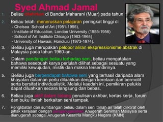 Syed Ahmad Jamal
1.   Beliau dilahirkan di Bandar Maharani (Muar) pada tahun 1929.
2.   Beliau telah meneruskan pelajaran peringkat tinggi di
     - Chelsea School of Art (1951-1955),
     - Institute of Education, London University (1955-1956)
     - School of Art Institute Chicago (1963-1964)
     - University of Hawaai, Honolulu (1973-1974).
3.   Beliau juga merupakan pelopor aliran ekspressionisme abstrak di
     Malaysia pada tahun 1960-an.
4.   Dalam pandangan beliau terhadap seni, beliau mengatakan
     bahawa sesebuah karya perlulah dilihat sebagai sesuatu yang
     memiliki kewujudan, mistik dan makna tersendirinya.
5.   Beliau juga berpendapat bahawa seni yang terhasil daripada alam
     khayalan dalaman perlu diluahkan dengan kerelaan dan bermotif
     serta bersifat individualistik. Melalui kaedah ini, pemikiran pelukis
     dapat diluahkan secara langsung dan bebas.
6.   Beliau juga aktif dalam bidang penulisan akhbar, kertas kerja, forum
     dan buku ilmiah berkaitan seni tampak.
7.   Penglibatan dan sumbangan beliau dalam seni tanah air telah diiktiraf oleh
     pihak kerajaan dengan penganugerahan Anugerah Seniman Malaysia serta
     dianugerah sebagai Anugerah Kesatria Mangku Negara (KMN)
 