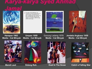 Karya-karya Syed Ahmad
  Jamal



  Harapan 1962         Umpan 1959         Gunung Ledang 1978     Jendela Angkasa 1959
Media : Cat Minyak   Media : Cat Minyak    Media : Cat Minyak      Media : Cat Minyak




  Mandi Laut           Sidang Roh             Duel In The Snow       Catch a Falling Star
 