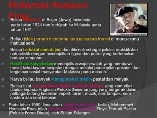 Mohamad Hoessein

    Enas di Bogor (Jawa) Indonesia
    Beliau dilahirkan
     pada tahun 1924 dan berhijrah ke Malaysia pada
     tahun 1947.

   Beliau tidak pernah menerima kursus secara formal di mana-mana
    institusi seni.
   Beliau berbakat semula jadi dan dikenali sebagai pelukis realistik dan
    naturalistik dengan menonjolkan figura dan potret yang bertemakan
    budaya tempatan.
   Hasil-hasil karya beliau menonjolkan wajah-wajah yang membawa
    mesej kebudayaan tempatan dengan melalui penampilan pakaian dan
    kegiataan sosial masyarakat Malaysia pada masa itu.
   Karya beliau banyak menggunakan media pastel dan minyak.
   Beliau turut mengasaskan Majlis Kesenian Melayu yang kemudian
    ditukar kepada Angkatan Pelukis Semenanjung yang bergerak dalam
    pelbagai bidang kesenian seperti tarian, muzik, seni tampak, seni
    sastera dan seni lakonan.
   Pada tahun 1990, lima tahun sebelum kematian beliau, Mohammed
    Hoessein Enas telah diperakui dengan gelaran „Royal Portrait Painter‟
    (Pelukis Potret Diraja) oleh Sultan Selangor.
 