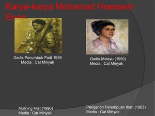 Karya-karya Mohamad Hoessein
Enas



 Gadis Penumbuk Padi 1959    Gadis Melayu (1950)
    Media : Cat Minyak       Media : Cat Minyak




   Morning Mist (1990)      Pengantin Perempuan Iban (1963)
   Media : Cat Minyak       Media : Cat Minyak
 