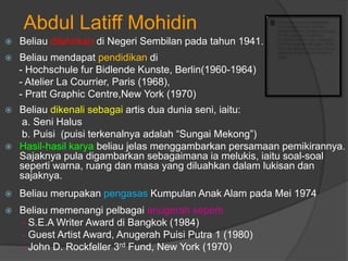 Abdul Latiff Mohidin
   Beliau dilahirkan di Negeri Sembilan pada tahun 1941.
   Beliau mendapat pendidikan di
    - Hochschule fur Bidlende Kunste, Berlin(1960-1964)
    - Atelier La Courrier, Paris (1968),
    - Pratt Graphic Centre,New York (1970)
 Beliau dikenali sebagai artis dua dunia seni, iaitu:
  a. Seni Halus
  b. Puisi (puisi terkenalnya adalah “Sungai Mekong”)
 Hasil-hasil karya beliau jelas menggambarkan persamaan pemikirannya.
  Sajaknya pula digambarkan sebagaimana ia melukis, iaitu soal-soal
  seperti warna, ruang dan masa yang diluahkan dalam lukisan dan
  sajaknya.
   Beliau merupakan pengasas Kumpulan Anak Alam pada Mei 1974
   Beliau memenangi pelbagai anugerah seperti
    - S.E.A Writer Award di Bangkok (1984)
    - Guest Artist Award, Anugerah Puisi Putra 1 (1980)
    - John D. Rockfeller 3rd Fund, New York (1970)
 