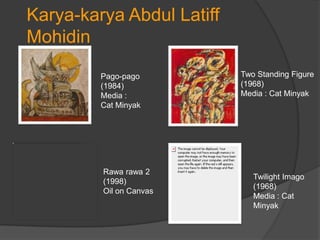 Karya-karya Abdul Latiff
Mohidin
         Pago-pago         Two Standing Figure
         (1984)            (1968)
         Media :           Media : Cat Minyak
         Cat Minyak




         Rawa rawa 2
                              Twilight Imago
         (1998)
                              (1968)
         Oil on Canvas
                              Media : Cat
                              Minyak
 