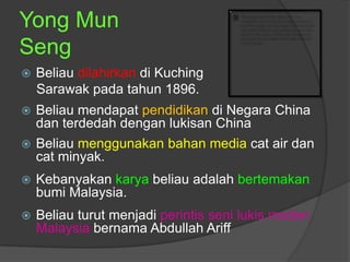 Yong Mun
Seng
   Beliau dilahirkan di Kuching
    Sarawak pada tahun 1896.
   Beliau mendapat pendidikan di Negara China
    dan terdedah dengan lukisan China
   Beliau menggunakan bahan media cat air dan
    cat minyak.
   Kebanyakan karya beliau adalah bertemakan
    bumi Malaysia.
   Beliau turut menjadi perintis seni lukis moden
    Malaysia bernama Abdullah Ariff
 
