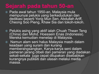 Sejarah pada tahun 50-an
   Pada awal tahun 1950-an, Malaysia mula
    mempunyai pelukis yang berkedudukan dan
    dedikasi seperti Yong Mun Sen, Abdullah Ariff,
    Cheong Soo Pieng, Khaw Sia dan tokoh-tokoh.

   Pelukis asing yang aktif ialah Chuah Thean Teng
    (China) dan Mohd. Hoessein Enas (Indonesia).
    Mereka kemudian menetap di Malaysia.
    Namun alam seni halus Malaysia masih dalam
    keadaan yang suram dan kurang
    memberangsangkan. Karya-karya seni dalam
    pameran jarang dibeli dan pameran yang diadakan
    sekali-sekala juga cepat dilupakan disebabkan
    kurangnya publisiti dan ulasan melalui media
    massa.
 