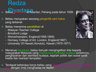 Redza
    Piyadasa
    Beliau dilahirkan di Kuantan, Pahang pada tahun 1939.

   Beliau merupakan seorang pengkritik seni halus
    yang terkenal.
   Beliau menerima pendidikan di
    - Malayan Teacher College
    - Brinsford Lodge
    - Wolverhampton, England(1958-1959)
    - Hornsey College of Art, London, England(1967)
    - University Of Hawaii,Honolulu, Hawaii (1975-1977)

   Menerusi karyanya, beliau banyak mengingatkan kita kepada
    masyarakat Malaysia yang mempunyai pelbagai budaya contohnya,
    penghijrahan dan asimilasi budaya, sejarah politik dan sosial serta
    tradisi dan warisan tempatan.

   Terdapat beberapa karya beliau yang dipersembahkan secara gambar
    foto dengan imej menghadap ke depan.
 