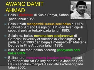 AWANG DAMIT
AHMAD
   Beliau dilahirkan di Kuala Penyu, Sabah
     pada tahun 1956.
   Beliau telah mengambil kursus seni halus di UITM
    (School of Art and Design of ITM) dan telah dipilih
    sebagai pelajar terbaik pada tahun 1983.
   Selain itu, beliau meneruskan pelajarannya di
    Catholic University of America in Washington DC
    pada tahun 1988 dan berjaya memperoleh Master's
    Degree in Fine Art pada tahun 1990.
   Kini, beliau merupakan seorang pensyarah seni
    halus UITM.
   Beliau turut menyandang jawatan penting seperti
    Curator of the Art Gallery dan Ketua Jabatan Seni
    Halus sebelum menjadi Associate Professor pada
    tahun 2000.
 