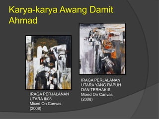 Karya-karya Awang Damit
Ahmad




                       IRAGA PERJALANAN
                       UTARA YANG RAPUH
                       DAN TERHAKIS
    IRAGA PERJALANAN   Mixed On Canvas
    UTARA II/08        (2008)
    Mixed On Canvas
    (2008)
 