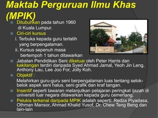 Maktab Perguruan Ilmu Khas
(MPIK)
    Ditubuhkan pada tahun 1960
      di Kuala Lumpur.
    Ciri-ciri kursus
    i. Terbuka kepada guru terlatih
       yang berpengalaman.
    ii. Kursus sepenuh masa
        bertempoh 1 tahun ditawarkan
    Jabatan Pendidikan Seni diketuai oleh Peter Harris dan
     kakitangan terdiri daripada Syed Ahmad Jamal, Yeoh Jin Leng,
     Anthony Lau, Lee Joo For, Jolly Koh.
    Objektif :
     Melahirkan guru-guru seni berpengalaman luas tentang selok-
     belok aspek seni halus, seni grafik dan kraf tangan.
    Insentif seperti tawaran melanjutkan pelajaran peringkat ijazah di
     universiti luar negara ditawarkan kepada guru cemerlang.
    Pelukis terkenal daripada MPIK adalah seperti: Redza Piyadasa,
     Othman Mansor, Ahmad Khalid Yusof, Dr. Chew Teng Beng dan
     lain-lain
 