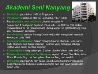 Akademi Seni Nanyang
   Ditubuhkan pada tahun 1937 di Singapura.
   Pengasasnya ialah Lim Hak Tai (pengetua 1937-1963)
   Pada peringkat awal penubuhan, hanya terdapat 14
    pelajar dan 4 pensyarah sepenuh masa iaitu, Lim Hak Tai (cat air&cat
    minyak) Kao Fei Tse (asas lukisan) Chang Meng Tee (grafik) Chung Ting
    Wei (pensyarah sambilan)
   Pernah ditutup semasa Perang Dunia Kedua dan mengalami masalah
    kewangan pada 1946.
   Kursus yang ditawarkan adalah mengikut model akademi Beaux-arts
    (iaitu akademi seni halus kerajaan Perancis yang dianggap sebagai
    institut yang paling penting di dunia)
   Kursus diploma yang bertempoh 3 tahun diperkenalkan pada 1950-an
   Pelukis keluaran Akademi Seni Nanyang seperti : Cheah Yew Saik, Jehan
    Chan, Kuo Ju Ping, Lai Foong Moi, Tew Nai Tong dan lain-lain.
   Gaya catan dipengaruhi oleh catan Eropah seperti aliraan impresionis,
    post-impresionis, kiubisme, ekspresionisme dan juga gaya lukisan dan
    catan Cina
 