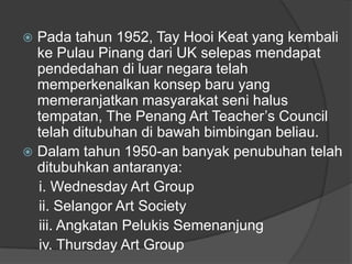  Pada tahun 1952, Tay Hooi Keat yang kembali
  ke Pulau Pinang dari UK selepas mendapat
  pendedahan di luar negara telah
  memperkenalkan konsep baru yang
  memeranjatkan masyarakat seni halus
  tempatan, The Penang Art Teacher‟s Council
  telah ditubuhan di bawah bimbingan beliau.
 Dalam tahun 1950-an banyak penubuhan telah
  ditubuhkan antaranya:
  i. Wednesday Art Group
  ii. Selangor Art Society
  iii. Angkatan Pelukis Semenanjung
  iv. Thursday Art Group
 