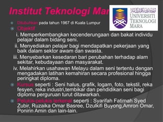 Institut Teknologi Mara
   Ditubuhkan pada tahun 1967 di Kuala Lumpur
   Objektif
   i. Memperkembangkan kecenderungaan dan bakat individu
    pelajar dalam bidang seni.
  ii. Menyediakan pelajar bagi mendapatkan pekerjaan yang
    baik dalam sektor awam dan swasta.
 iii. Menyebarkan kesedaran bari perubahan terhadap alam
    sekitar, kebudayaan dan masyarakat.
 iv. Melahirkan usahawan Melayu dalam seni tertentu dengan
    mengadakan latihan kemahiran secara profesional hingga
    peringkat diploma.
 Kursus seperti : Seni halus, grafik, logam, foto, tekstil, reka
    fesyen, reka industri,tembikar dan pendidikan seni bagi
    diploma perguruan turut ditawarkan.
 Pelukis-pelukis terkenal seperti : Syarifah Fatimah Syed
    Zubir, Ruzaika Omar Basree, Dzulkifi Buyong,Amron Omar,
    Ponirin Amin dan lain-lain.
 