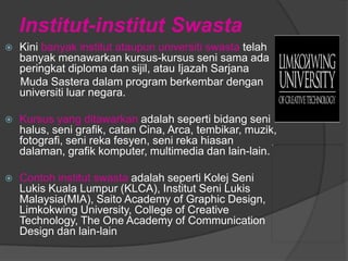 Institut-institut Swasta
   Kini banyak institut ataupun universiti swasta telah
    banyak menawarkan kursus-kursus seni sama ada
    peringkat diploma dan sijil, atau Ijazah Sarjana
    Muda Sastera dalam program berkembar dengan
    universiti luar negara.

   Kursus yang ditawarkan adalah seperti bidang seni
    halus, seni grafik, catan Cina, Arca, tembikar, muzik,
    fotografi, seni reka fesyen, seni reka hiasan
    dalaman, grafik komputer, multimedia dan lain-lain.

   Contoh institut swasta adalah seperti Kolej Seni
    Lukis Kuala Lumpur (KLCA), Institut Seni Lukis
    Malaysia(MIA), Saito Academy of Graphic Design,
    Limkokwing University, College of Creative
    Technology, The One Academy of Communication
    Design dan lain-lain
 