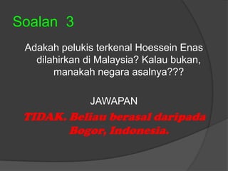 Soalan 3
 Adakah pelukis terkenal Hoessein Enas
   dilahirkan di Malaysia? Kalau bukan,
       manakah negara asalnya???

              JAWAPAN
 TIDAK. Beliau berasal daripada
        Bogor, Indonesia.
 