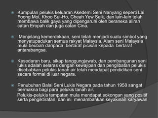    Kumpulan pelukis keluaran Akedemi Seni Nanyang seperti Lai
    Foong Moi, Khoo Sui-Ho, Cheah Yew Saik, dan lain-lain telah
    membawa balik gaya yang dipengaruhi oleh beraneka aliran
    catan Eropah dan juga catan Cina.

   Menjelang kemerdekaan, seni telah menjadi suatu simbol yang
    menyatupadukan semua rakyat Malaysia. Alam seni Malaysia
    mula beubah daripada bertaraf picisan kepada bertaraf
    antarabangsa.

   Kesedaran baru, sikap tanggungjawab, dan pembangunan seni
    lukis adalah selaras dengan kewajipan dan penglibatan pelukis
    disebabkan pelukis tanah air telah mendapat pendidikan seni
    secara formal di luar negara.

   Penubuhan Balai Seni Lukis Negara pada tahun 1958 sangat
    bermakna bagi para pelukis tanah air.
    Pelukis-pelukis tempatan mula mendapat sokongan yang positif
    serta pengiktirafan, dan ini menambahkan keyakinan karyawan
 