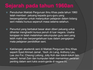Sejarah pada tahun 1960an
   Penubuhan Maktab Perguruan Ilmu Khas pada tahun 1960
    telah memberi peluang kepada guru-guru yang
    berpengalaman untuk melanjutkan pelajaran dalam bidang
    seni melalui kursus sepenuh masa selama setahun.

   Penuntut yang berbakat besar akan diberi peluang untuk
    dihantar menghadiri kursus penuh di luar negara. Usaha
    kerajaan ini telah melahirkan sekumpulan guru seni yang
    lebih mahir dan berpengetahuan luas dalam pengajaran
    mata pelajaran pendidikan seni.

   Kakitangan akademik seni di Maktab Perguruan Ilmu Khas
    seperti Syed Ahmad Jamal , Yeoh Jin Leng, Anthony Lau,
    Lee Joo For, Cheong Laitong, Jolly Koh dan tokoh-tokoh lain
    seperti Ismail Zain dan kumpulan telah memainkan peranan
    penting dalam seni lukis avant-garde di negara ini.
 