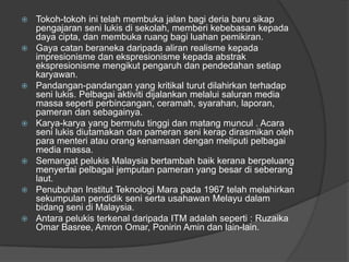    Tokoh-tokoh ini telah membuka jalan bagi deria baru sikap
    pengajaran seni lukis di sekolah, memberi kebebasan kepada
    daya cipta, dan membuka ruang bagi luahan pemikiran.
   Gaya catan beraneka daripada aliran realisme kepada
    impresionisme dan ekspresionisme kepada abstrak
    ekspresionisme mengikut pengaruh dan pendedahan setiap
    karyawan.
   Pandangan-pandangan yang kritikal turut dilahirkan terhadap
    seni lukis. Pelbagai aktiviti dijalankan melalui saluran media
    massa seperti perbincangan, ceramah, syarahan, laporan,
    pameran dan sebagainya.
   Karya-karya yang bermutu tinggi dan matang muncul . Acara
    seni lukis diutamakan dan pameran seni kerap dirasmikan oleh
    para menteri atau orang kenamaan dengan meliputi pelbagai
    media massa.
   Semangat pelukis Malaysia bertambah baik kerana berpeluang
    menyertai pelbagai jemputan pameran yang besar di seberang
    laut.
   Penubuhan Institut Teknologi Mara pada 1967 telah melahirkan
    sekumpulan pendidik seni serta usahawan Melayu dalam
    bidang seni di Malaysia.
   Antara pelukis terkenal daripada ITM adalah seperti : Ruzaika
    Omar Basree, Amron Omar, Ponirin Amin dan lain-lain.
 