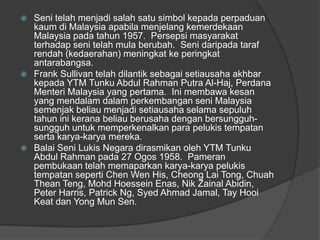  Seni telah menjadi salah satu simbol kepada perpaduan
  kaum di Malaysia apabila menjelang kemerdekaan
  Malaysia pada tahun 1957. Persepsi masyarakat
  terhadap seni telah mula berubah. Seni daripada taraf
  rendah (kedaerahan) meningkat ke peringkat
  antarabangsa.
 Frank Sullivan telah dilantik sebagai setiausaha akhbar
  kepada YTM Tunku Abdul Rahman Putra Al-Haj, Perdana
  Menteri Malaysia yang pertama. Ini membawa kesan
  yang mendalam dalam perkembangan seni Malaysia
  semenjak beliau menjadi setiausaha selama sepuluh
  tahun ini kerana beliau berusaha dengan bersungguh-
  sungguh untuk memperkenalkan para pelukis tempatan
  serta karya-karya mereka.
 Balai Seni Lukis Negara dirasmikan oleh YTM Tunku
  Abdul Rahman pada 27 Ogos 1958. Pameran
  pembukaan telah memaparkan karya-karya pelukis
  tempatan seperti Chen Wen His, Cheong Lai Tong, Chuah
  Thean Teng, Mohd Hoessein Enas, Nik Zainal Abidin,
  Peter Harris, Patrick Ng, Syed Ahmad Jamal, Tay Hooi
  Keat dan Yong Mun Sen.
 