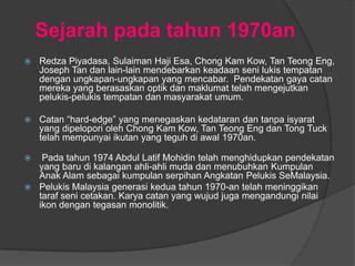 Sejarah pada tahun 1970an
   Redza Piyadasa, Sulaiman Haji Esa, Chong Kam Kow, Tan Teong Eng,
    Joseph Tan dan lain-lain mendebarkan keadaan seni lukis tempatan
    dengan ungkapan-ungkapan yang mencabar. Pendekatan gaya catan
    mereka yang berasaskan optik dan maklumat telah mengejutkan
    pelukis-pelukis tempatan dan masyarakat umum.

   Catan “hard-edge” yang menegaskan kedataran dan tanpa isyarat
    yang dipelopori oleh Chong Kam Kow, Tan Teong Eng dan Tong Tuck
    telah mempunyai ikutan yang teguh di awal 1970an.

  Pada tahun 1974 Abdul Latif Mohidin telah menghidupkan pendekatan
  yang baru di kalangan ahli-ahli muda dan menubuhkan Kumpulan
  Anak Alam sebagai kumpulan serpihan Angkatan Pelukis SeMalaysia.
 Pelukis Malaysia generasi kedua tahun 1970-an telah meninggikan
  taraf seni cetakan. Karya catan yang wujud juga mengandungi nilai
  ikon dengan tegasan monolitik.
 