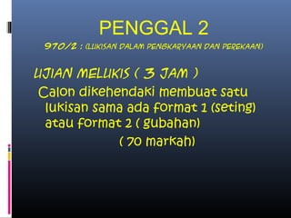 PENGGAL 2
970/2 : (lukisan dalam pengkaryaan dan perekaan)
Ujian Melukis ( 3 jam )
Calon dikehendaki membuat satu
lukisan sama ada format 1 (seting)
atau format 2 ( gubahan)
( 70 markah)
 
