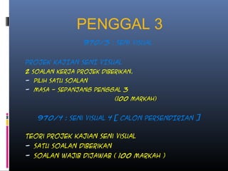 PENGGAL 3
970/3 : Seni Visual
PROJEK KAJIAN SENI VISUAL
2 Soalan kerja projek diberikan.
- Pilih satu soalan
- Masa - Sepanjang penggal 3
(100 markah)
970/4 : seni visual 4 [ CALON PERSENDIRIAN ]
Teori projek kajian seni visual
- Satu soalan diberikan
- Soalan wajib dijawab ( 100 markah )
 