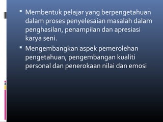  Membentuk pelajar yang berpengetahuan
dalam proses penyelesaian masalah dalam
penghasilan, penampilan dan apresiasi
karya seni.
 Mengembangkan aspek pemerolehan
pengetahuan, pengembangan kualiti
personal dan penerokaan nilai dan emosi
 