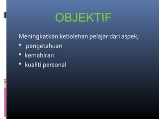 OBJEKTIF
Meningkatkan kebolehan pelajar dari aspek;
 pengetahuan
 kemahiran
 kualiti personal
 