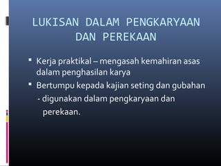 LUKISAN DALAM PENGKARYAAN
DAN PEREKAAN
 Kerja praktikal – mengasah kemahiran asas
dalam penghasilan karya
 Bertumpu kepada kajian seting dan gubahan
- digunakan dalam pengkaryaan dan
perekaan.
 