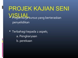 PROJEK KAJIAN SENI
VISUAL Projek kerja kursus yang berteraskan
penyelidikan
 Terbahagi kepada 2 aspek;
a. Pengkaryaan
b. perekaan
 