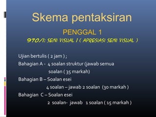 Skema pentaksiran
PENGGAL 1
970/1: seni visual 1 ( apresiasi seni visual )
Ujian bertulis ( 2 jam ) ;
Bahagian A - 4 soalan struktur (jawab semua
soalan ( 35 markah)
Bahagian B – Soalan esei
4 soalan – jawab 2 soalan (30 markah )
Bahagian C – Soalan esei
2 soalan- jawab 1 soalan ( 15 markah )
 