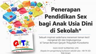 Penerapan
Pendidikan Sex
bagi Anak Usia Dini
di Sekolah*
Sebuah inspirasi sederhana menemani teman kecil
mengenal diri dan lingkungannya
di Taman Bermain Qaryah Thayyibah Purwokerto
OLEH CECEP SUPRIATNO, S.PD
(Kepala tim pengembang kurikulum sekolah qita – KB-TK-SD-
Klab terapi)
 