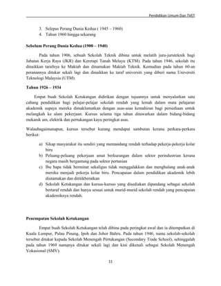 Pendidikan Umum Dan TVET

3. Selepas Perang Dunia Kedua ( 1945 – 1960)
4. Tahun 1960 hingga sekarang
Sebelum Perang Dunia Kedua (1900 – 1940)
Pada tahun 1906, sebuah Sekolah Teknik dibina untuk melatih juru-juruteknik bagi
Jabatan Kerja Raya (JKR) dan Keretapi Tanah Melayu (KTM). Pada tahun 1946, sekolah itu
dinaikkan tarafnya ke Maktab dan dinamakan Maktab Teknik. Kemudian pada tahun 60-an
peranannya ditukar sekali lagi dan dinaikkan ke taraf universiti yang diberi nama Universiti
Teknologi Malaysia (UTM).
Tahun 1926 – 1934
Empat buah Sekolah Ketukangan didirikan dengan tujuannya untuk menyalurkan satu
cabang pendidikan bagi pelajar-pelajar sekolah rendah yang lemah dalam mata pelajaran
akademik supaya mereka dimaklumatkan dengan asas-asas kemahiran bagi persediaan untuk
melangkah ke alam pekerjaan. Kursus selama tiga tahun ditawarkan dalam bidang-bidang
mekanik am, elektrik dan pertukangan kayu peringkat asas.
Walaubagaimanapun, kursus tersebut kurang mendapat sambutan kerana perkara-perkara
berikut:
a) Sikap masyarakat itu sendiri yang memandang rendah terhadap pekerja-pekerja kolar
biru
b) Peluang-peluang pekerjaan amat berkurangan dalam sektor perindustrian kerana
negara masih bergantung pada sektor pertanian
c) Ibu bapa tidak berminat sekaligus tidak menggalakkan dan menghalang anak-anak
mereka menjadi pekerja kolar biru. Pencapaian dalam pendidikan akademik lebih
diutamakan dan dititikberatkan
d) Sekolah Ketukangan dan kursus-kursus yang disediakan dipandang sebagai sekolah
bertaraf rendah dan hanya sesuai untuk murid-murid sekolah rendah yang pencapaian
akademiknya rendah.

Penempatan Sekolah Ketukangan
Empat buah Sekolah Ketukangan telah dibina pada peringkat awal dan ia ditempatkan di
Kuala Lumpur, Pulau Pinang, Ipoh dan Johor Bahru. Pada tahun 1946, nama sekolah-sekolah
tersebut ditukar kepada Sekolah Menengah Pertukangan (Secondary Trade School), sehinggalah
pada tahun 1969 namanya ditukar sekali lagi dan kini dikenali sebagai Sekolah Menengah
Vokasional (SMV).
11

 