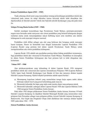 Pendidikan Umum Dan TVET

Semasa Pendudukan Jepun (1941 – 1945)
Tiada sebarang rekod rasmi yang mencatatkan tentang perkembangan pendidikan teknik dan
vokasional pada zaman itu tetapi diketahui kursus bercorak teknik talah dimulakan dan
diperkenalkan di Sekolah-sekolah Teknik dan Sekolah-sekolah Ketukangan yang ada pada masa
itu.
Selepas Perang Dunia Kedua (1945 – 1960)
Setelah mendapat kemerdekaan bagi Persekutuan Tanah Melayu, pemimpin-pemimpin
negara terus berusaha untuk menyusun satu sistem pendidikan yang bertaraf kebangsaan dengan
matlamat utama untuk menyatupadukan rakyat berbilang kaum serta membina satu identiti
kebangsaan ke arah mencapai integrasi nasional.
Pendidikan telah dilihat sebagai satu alat yang berkesan dan berupaya untuk mencapai
hasrat kerajaan. Hasrat ini bertambah kuat dengan kemunculan Laporan Pendidikan 1956
(Laporan Razak) yang pertama kali dalam sejarah Persekutuan Tanah Melayu untuk
memperkenalkan satu sistem pendidikan kebangsaan.
Laporan Razak 1956 adalah satu perubahan penting dalam bidang pendidikan terutamanya,
bagi pendidikan teknik dan vokasional di Pesekutuan Tanah Melayu. Pendidikan ini diserapkan
ke dalam Sistem Pendidikan Kebangsaan dan buat pertama kali ia telah ditegaskan dan
keutamaan.
Tahun 1957 – 1960
Atas perakuan-perakuan yang terkandung di dalam Laporan Razak 1956 mengenai
pendidikan teknik dan vokasional dan Laporan Jawatankuasa Pelajaran 1960 (Laporan Rahman
Talib), lapan buah Sekolah Ketukangan Luar Bandar di bina dan namanya ditukar kepada
Sekolah Lanjutan Kampung. Ojektif-objektif penubuhan adalah seperti berikut :
a) Menampung keperluan industri yang memerlukan tenaga kerja separa mahir dalam
beberapa industri kecil yang pesat berkembang pada masa itu.
b) Memenuhi kehendak ibu bapa yang mahu anak mereka diajar mata pelajaran teknik
c) Memenuhi kehendak cadangan dalam Laporan Razak 1956 dan Laporan Rahman Talib
1960 mengenai Sistem Pendidikan Aneka Jurusan .
Pada tahun 1965 dengan pelaksanaan Sistem Pendidikan Aneka Jurusan, kesemua 19 buah
Sekolah Lanjutan Kampung itu dijadikan Sekolah Menengah Rendah yang menawarkan mata
pelajaran Seni Perusahan sebagai mata pelajaran pilihan, kecuali Sekolah Lanjutan Kampung di
Butterworth, Alor Gajah dan Pengkalan Chepa telah diubahsuai dan namanya ditukar kepada
SMV pada tahun 1966 – 1970.
Sistem Pendidikan Aneka Jurusan
12

 