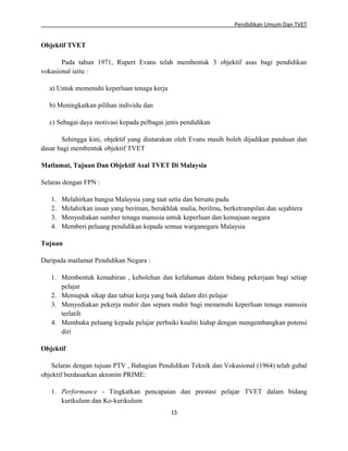 Pendidikan Umum Dan TVET

Objektif TVET
Pada tahun 1971, Rupert Evans telah membentuk 3 objektif asas bagi pendidikan
vokasional iaitu :
a) Untuk memenuhi keperluan tenaga kerja
b) Meningkatkan pilihan individu dan
c) Sebagai daya motivasi kepada pelbagai jenis pendidikan
Sehingga kini, objektif yang diutarakan oleh Evans masih boleh dijadikan panduan dan
dasar bagi membentuk objektif TVET
Matlamat, Tujuan Dan Objektif Asal TVET Di Malaysia
Selaras dengan FPN :
1.
2.
3.
4.

Melahirkan bangsa Malaysia yang taat setia dan bersatu padu
Melahirkan insan yang beriman, berakhlak mulia, berilmu, berketrampilan dan sejahtera
Menyediakan sumber tenaga manusia untuk keperluan dan kemajuan negara
Memberi peluang pendidikan kepada semua warganegara Malaysia

Tujuan
Daripada matlamat Pendidikan Negara :
1. Membentuk kemahiran , kebolehan dan kefahaman dalam bidang pekerjaan bagi setiap
pelajar
2. Memupuk sikap dan tabiat kerja yang baik dalam diri pelajar
3. Menyediakan pekerja mahir dan separa mahir bagi memenuhi keperluan tenaga manusia
terlatih
4. Membuka peluang kepada pelajar perbaiki kualiti hidup dengan mengembangkan potensi
diri
Objektif
Selaras dengan tujuan PTV , Bahagian Pendidikan Teknik dan Vokasional (1964) telah gubal
objektif berdasarkan akronim PRIME:
1. Performance - Tingkatkan pencapaian dan prestasi pelajar TVET dalam bidang
kurikulum dan Ko-kurikulum
15

 