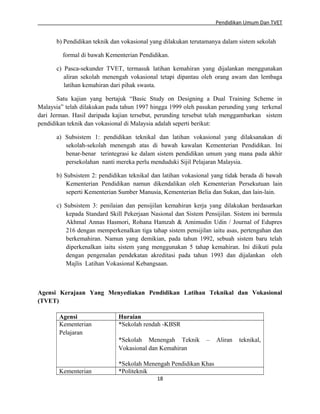 Pendidikan Umum Dan TVET

b) Pendidikan teknik dan vokasional yang dilakukan terutamanya dalam sistem sekolah
formal di bawah Kementerian Pendidikan.
c) Pasca-sekunder TVET, termasuk latihan kemahiran yang dijalankan menggunakan
aliran sekolah menengah vokasional tetapi dipantau oleh orang awam dan lembaga
latihan kemahiran dari pihak swasta.
Satu kajian yang bertajuk “Basic Study on Designing a Dual Training Scheme in
Malaysia” telah dilakukan pada tahun 1997 hingga 1999 oleh pasukan perunding yang terkenal
dari Jerman. Hasil daripada kajian tersebut, perunding tersebut telah menggambarkan sistem
pendidikan teknik dan vokasional di Malaysia adalah seperti berikut:
a) Subsistem 1: pendidikan teknikal dan latihan vokasional yang dilaksanakan di
sekolah-sekolah menengah atas di bawah kawalan Kementerian Pendidikan. Ini
benar-benar terintegrasi ke dalam sistem pendidikan umum yang mana pada akhir
persekolahan nanti mereka perlu menduduki Sijil Pelajaran Malaysia.
b) Subsistem 2: pendidikan teknikal dan latihan vokasional yang tidak berada di bawah
Kementerian Pendidikan namun dikendalikan oleh Kementerian Persekutuan lain
seperti Kementerian Sumber Manusia, Kementerian Belia dan Sukan, dan lain-lain.
c) Subsistem 3: penilaian dan pensijilan kemahiran kerja yang dilakukan berdasarkan
kepada Standard Skill Pekerjaan Nasional dan Sistem Pensijilan. Sistem ini bermula
Akhmal Annas Hasmori, Rohana Hamzah & Amimudin Udin / Journal of Edupres
216 dengan memperkenalkan tiga tahap sistem pensijilan iaitu asas, pertengahan dan
berkemahiran. Namun yang demikian, pada tahun 1992, sebuah sistem baru telah
diperkenalkan iaitu sistem yang menggunakan 5 tahap kemahiran. Ini diikuti pula
dengan pengenalan pendekatan akreditasi pada tahun 1993 dan dijalankan oleh
Majlis Latihan Vokasional Kebangsaan.

Agensi Kerajaan Yang Menyediakan Pendidikan Latihan Teknikal dan Vokasional
(TVET)
Agensi
Kementerian
Pelajaran

Huraian
*Sekolah rendah -KBSR
*Sekolah Menengah Teknik
Vokasional dan Kemahiran

Kementerian

–

*Sekolah Menengah Pendidikan Khas
*Politeknik
18

Aliran

teknikal,

 