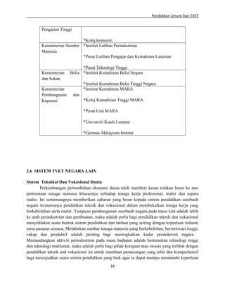 Pendidikan Umum Dan TVET

Pengajian Tinggi
*Kolej komuniti
Kementerian Sumber *Institut Latihan Perindustrian
Manusia
*Pusat Latihan Pengajar dan Kemahiran Lanjutan

Kementerian
dan Sukan
Kementerian
Pembangunan
Koperasi

*Pusat Teknologi Tinggi
Belia *Institut Kemahiran Belia Negara
*Institut Kemahiran Belia Tinggi Negara
*Institut Kemahiran MARA
dan
*Kolej Kemahiran Tinggi MARA
*Pusat Giat MARA
*Universiti Kuala Lumpur
*German-Malaysian Institut

2.6 SISTEM TVET NEGARA LAIN
Sistem Teknikal Dan Vokasional Dunia
Perkembangan pertumbuhan ekonomi dunia telah memberi kesan tolakan besar ke atas
permintaan tenaga manusia khususnya terhadap tenaga kerja profesional, mahir dan separa
mahir. Ini sememangnya memberikan cabaran yang besar kepada sistem pendidikan sesebuah
negara terutamanya pendidikan teknik dan vokasional dalam membekalkan tenaga kerja yang
berkebolehan serta mahir. Tumpuan pembangunan sesebuah negara pada masa kini adalah lebih
ke arah perindustrian dan pembuatan, maka adalah perlu bagi pendidikan teknik dan vokasional
menyediakan suatu bentuk sistem pendidikan dan latihan yang seiring dengan keperluan industri
serta pasaran semasa. Melahirkan sumber tenaga manusia yang berkebolehan, bermotivasi tinggi,
cekap dan produktif adalah penting bagi meningkatkan kadar produktiviti negara.
Memandangkan aktiviti perindustrian pada masa hadapan adalah berteraskan teknologi tinggi
dan teknologi maklumat, maka adalah perlu bagi pihak kerajaan atau swasta yang terlibat dengan
pendidikan teknik and vokasional ini untuk membuat perancangan yang teliti dan komprehensif
bagi mewujudkan suatu sistem pendidikan yang baik agar ia dapat mampu memenuhi keperluan
19

 