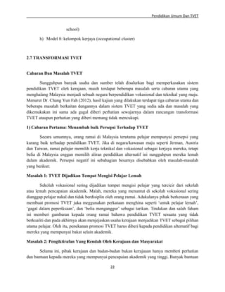 Pendidikan Umum Dan TVET

school)
h) Model 8: kelompok kerjaya (occupational cluster)

2.7 TRANSFORMASI TVET
Cabaran Dan Masalah TVET
Sungguhpun banyak usaha dan sumber telah disalurkan bagi memperkasakan sistem
pendidikan TVET oleh kerajaan, masih terdapat beberapa masalah serta cabaran utama yang
menghalang Malaysia menjadi sebuah negara berpendidikan vokasional dan teknikal yang maju.
Menurut Dr. Chang Yun Fah (2012), hasil kajian yang dilakukan terdapat tiga cabaran utama dan
beberapa masalah berkaitan dengannya dalam sistem TVET yang sedia ada dan masalah yang
dikemukakan ini sama ada gagal diberi perhatian sewajarnya dalam rancangan transformasi
TVET ataupun perhatian yang diberi memang tidak mencukupi.
1) Cabaran Pertama: Menambah baik Persepsi Terhadap TVET
Secara umumnya, orang ramai di Malaysia terutama pelajar mempunyai persepsi yang
kurang baik terhadap pendidikan TVET. Jika di negara/kawasan maju seperti Jerman, Austria
dan Taiwan, ramai pelajar memilih kerja teknikal dan vokasional sebagai kerjaya mereka, tetapi
belia di Malaysia enggan memilih aliran pendidikan alternatif ini sungguhpun mereka lemah
dalam akademik. Persepsi negatif ini sebahagian besarnya disebabkan oleh masalah-masalah
yang berikut:
Masalah 1: TVET Dijadikan Tempat Mengisi Pelajar Lemah
Sekolah vokasional sering dijadikan tempat mengisi pelajar yang tercicir dari sekolah
atau lemah pencapaian akademik. Malah, mereka yang menuntut di sekolah vokasional sering
dianggap pelajar nakal dan tidak berdisiplin oleh orang ramai. Adakalanya pihak berkenaan yang
membuat promosi TVET juka meggunakan perkataan menghina seperti ‘untuk pelajar lemah’,
‘gagal dalam peperiksaan’, dan ‘belia menganggur’ sebagai tarikan. Tindakan dan salah faham
ini memberi gambaran kepada orang ramai bahawa pendidikan TVET sesuatu yang tidak
berkualiti dan pada akhirnya akan menjejaskan usaha kerajaan menjadikan TVET sebagai pilihan
utama pelajar. Oleh itu, penekanan promosi TVET harus diberi kepada pendidikan alternatif bagi
mereka yang mempunyai bakat selain akademik.
Masalah 2: Pengiktirafan Yang Rendah Oleh Kerajaan dan Masyarakat
Selama ini, pihak kerajaan dan badan-badan bukan kerajaaan hanya memberi perhatian
dan bantuan kepada mereka yang mempunyai pencapaian akademik yang tinggi. Banyak bantuan
22

 