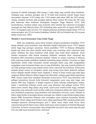 Pendidikan Umum Dan TVET

menuntut di sekolah menengah, lebih kurang 5 orang sahaja yang memilih aliran kemahiran.
Tambahan pula, enrolmen peringkat sijil di 70 buah kolej komuniti seluruh Negara hanya
mencatatkan sebanyak 16,415 pelajar dan 17,814 pelajar pada tahun 2009 dan 2010 masingmasing, manakala enrolmen pada peringkat diploma hanya seramai 864 orang dan 386 orang
pada kedua-dua tahun berkenaan (Perangkaan Pengajian Tinggi Malaysia, 2010). Pada
keseluruhannya, enrolmen pelajar yang memasuki aliran teknikal dan vokasional di peringkat
menengah atas bagi Malaysia hanya 10% berbanding kadar purata 44% di negara OECD (JPK,
2011). Di Singapura pula, kira-kira 75% daripada pelajarnya disalurkan kepada latihan TVET di
semua peringkat, iaitu 25% ke Institut Pendidikan Teknikal, 40% ke Politeknik dan 10% ke pusat
latihan swasta (Law, 2007).
Masalah 2: Syarat Kemasukan Yang Terlalu Tinggi
Salah satu penghalang utama hasrat kerajaan mengarus-perdanakan pendidikan TVET
datang daripada syarat kemasukan yang dikenakan kepada kebanyakan kursus TVET didapati
terlalu tinggi bagi golongan sasarannya. Sistem pendidikan TVET di Malaysia dibahagikan
kepada tiga aliran iaitu aliran teknikal untuk pelajar yang cemerlang, aliran vokasional untuk
pelajar sederhana dan aliran kemahiran untuk pelajar yang lemah dalam akademik. Aliran
teknikal mempunyai lebih banyak komponen akademik, manakala aliran vokasional dan
kemahiran lebih menekankan komponen praktikal. Selama ini, pelajar cemerlang di Malaysia
lebih cenderung kepada pendidikan akademik berbanding dengan teknikal. Fenomena ini dapat
diperhatikan melalui kadar kemasukan sekolah menengah teknik yang tidak menggalakkan
sungguhpun syarat kemasukan bukan satu isu yang ditimbulkan. Apa yang menarik perhatian di
sini ialah golongan pelajar yang menjadi sasaran aliran vokasional dan kemahiran. Kebanyakan
daripada pelajar sasaran ini merupakan mereka yang kurang minat dalam akademik mahupun
tercicir daripada sekolah sebelum tamat Tingkatan 5. Ramai di antara mereka juga tidak dapat
menguasai Bahasa Malaysia, Bahasa Inggeris dan Matematik, mahupun gagal dalam peperiksaan
PMR. Namun, kajian kami mendapati kebanyakan kursus-kursus TVET yang ditawarkan oleh
pelbagai kementerian (kecuali Kolej Komuniti) mengenakan syarat yang amat tinggi, iaitu
lepasan SPM (atau Tingkatan 5) dengan kepujian di dalam beberapa matepelajaran tertentu.
Jadual 3 memberikan beberapa contoh syarat yang dikenakan oleh pelbagai institusi TVET
dalam kursus tertentu. Bagi pelajar yang lemah, syarat-syarat tersebut terlalu tinggi, manakala
bagi pelajar yang memenuhi syarat tersebut sudah tentu mempunyai pilihan lain seperti program
asasi (foundation programme) yang disediakan oleh kebanyakan university swasta. Masalah ini
bukan sahaja berlaku di peringkat lepasan menengah atas, bahkan ia juga berlaku kepada pelajar
lepasan PMR. Kementerian Pelajaran telah menetapkan syarat minimum kemasukan Sekolah
Menengah Teknik sebagai gred B dalam semua subjek peperiksaan PMR, manakala pelajar perlu
mendapat keputusan sekurang-kurangnya gred C dalam semua subjek untuk kursus aliran
vokasional dan gred D dalam semua subjek untuk kursus aliran kemahiran di Sekolah Menengah
Vokasional. Ini bererti seorang pelajar yang memperolehi satu gred E dan semua yang lain gred
D ke atas tidak layak memohon kursus vokasional.
24

 