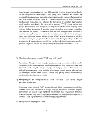 Pendidikan Umum Dan TVET

tinggi kepada bidang vokasional yang lebih menitik- beratkan kepada latihan handson dan menyediakan lebih banyak kursus yang sesuai, sebanyak 69 daripada 88
sekolah teknik akan ditukar menjadi sekolah vokasional dan enam sekolah vokasional
baru akan dibina menjelang tahun 2015.Pembelajaran berasaskan projekPendekatan
pembelajaran berasaskan pen- geluaran dan berasaskan projek akan diperkenalkan
untuk meningkatkan kualiti dan daya tarikan program TVET kepada majikan dan
pelajar.Pendekatan ini akan menggalakkan penyertaan industri secara langsung dalam
program latihan kemahiran, di samping mengoptimumkan penggunaan kemudahan
dan peralatan di institusi TVET.Pendekatan ini akan menggandakan enrolmen di
sekolah menengah aliran vokasional dan kemahiran pada akhir tempoh rancangan
yang mana enrolmen semasa adalah seramai 32,000 pelajar. Peningkatan ini akan
memberi sumbangan yang ketara dalam menambah bilangan pekerja mahir dan
separa mahir.Kerajaan akan menggalakkan syarikat berkaitan kerajaan menyediakan
program sangkutan industri dan pekerjaan kepada pelajar lepasan institusi TVET.

b) Membangunkan tenaga pengajar TVET yang lebih efektif
Penambahan bilangan tenaga pengajar yang cemerlang akan dilaksanakan melalui
peluasan program tenaga pengajar sambilan.Langkah ini akan menarik mereka yang
berminat untuk menjadi tenaga pengajar di samping terus kekal bekerja di
industri.Tenaga pengajar yang memiliki pengetahuan terkini tentang teknologi dan
perkembangan industri akan memberi latihan yang paling relevan dan seterusnya
meningkatkan kebolehpasaran pelatih.
c) Mempertingkat dan mengharmonikan kualiti kurikulum TVET selaras dengan
keperluan industri; dan
Kerjasama antara institusi TVET dengan industri dalam pertukaran personel akan
diperkukuhkan bagi membolehkan tenaga pengajar vokasional menjalani program
penempatan di industri bagi mendapat pendedahan dan pengetahuan teknologi
terkini.Pada masa yang sama, tenaga pengajar vokasional dari industri ditempatkan di
institusi TVET bagi memperkukuh kemahiran pedagogi mereka
d) Memperkemas penyampaian TVET.

28

 