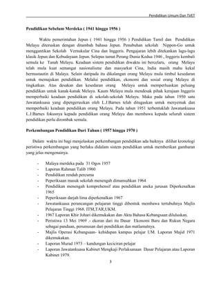 Pendidikan Umum Dan TVET

Pendidikan Sebelum Merdeka ( 1941 hingga 1956 )
Waktu pemerintahan Jepun ( 1941 hingga 1956 ) Pendidikan Tamil dan Pendidikan
Melayu diteruskan dengan ditambah bahasa Jepun. Penubuhan sekolah Nippon-Go untuk
menggantikan Sekolah Vernukular Cina dan Inggeris. Pengajaran lebih ditekankan lagu-lagu
klasik Jepun dan Kebudayaan Jepun. Selepas tamat Perang Dunia Kedua 1946 , Inggeris kembali
semula ke Tanah Melayu. Keadaan sistem pendidikan diwaktu ini bercelaru, orang Melayu
telah mula kuat semangat nasionalisme dan masyarkat Cina, India masih mahu kekal
bermastautin di Malaya. Selain daripada itu dikalangan orang Melayu mula timbul kesedaran
untuk memajukan pendidikan. Melalui pendidikan, ekonomi dan sosial orang Melayu di
tingkatkan. Atas desakan dan kesedaran orang Melayu untuk memperluaskan peluang
pendidikan untuk kanak-kanak Melayu. Kaum Melayu mula mendesak pihak kerajaan Inggeris
memperbaiki keadaan pendidikan di sekolah-sekolah Melayu. Maka pada tahun 1950 satu
Jawatankuasa yang dipengerusikan oleh L.J.Barnes telah ditugaskan untuk menyemak dan
memperbaiki keadaan pendidikan orang Melayu. Pada tahun 1951 terbentuklah Jawatankuasa
L.J.Barnes fokusnya kepada pendidikan orang Melayu dan membawa kepada seluruh sistem
pendidikan perlu dirombak semula.
Perkembangan Pendidikan Dari Tahun ( 1957 hingga 1970 )
Dalam waktu ini bagi menjelaskan perkembangan pendidikan ada baiknya dilihat kronologi
peristiwa perkembangan yang berlaku didalam sistem pendidikan untuk memberikan gambaran
yang jelas mengenainya.
-

Malaya merdeka pada 31 Ogos 1957
Laporan Rahman Talib 1960
Pendidikan rendah percuma
Peperiksaan masuk sekolah menengah dimansuhkan 1964
Pendidikan menengah komprehensif atau pendidikan aneka jurusan Diperkenalkan
1965
Peperiksaan darjah lima diperkenalkan 1967
Jawatankuasa perancangan pelajaran tinggi dibentuk membawa tertubuhnya Majlis
Pelajaran Tinggi 1968. ITM,TAR,UKM.
1967 Laporan Khir Johari dikemukakan dan Akta Bahasa Kebangsaan diluluskan.
Peristiwa 13 Mei 1969 .- ekoran dari itu Dasar Ekonomi Baru dan Rukun Negara
sebagai panduan, perumusan dari pendidikan dan matlamatnya.
Majlis Operasi Kebangsaan- kehidupan kampus pelajar UM. Laporan Majid 1971
dikemukakan.
Laporan Murad 1973 – kandungan keciciran pelajar
Laporan Jawatankuasa Kabinet Mengkaji Perlaksanaan Dasar Pelajaran atau Laporan
Kabinet 1979.
3

 