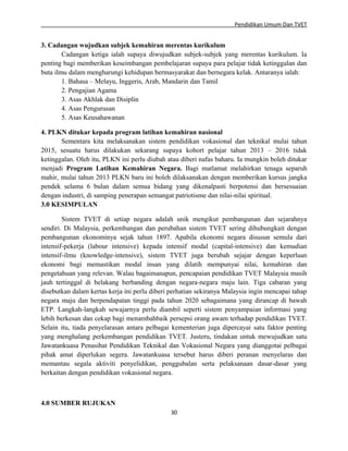 Pendidikan Umum Dan TVET

3. Cadangan wujudkan subjek kemahiran merentas kurikulum
Cadangan ketiga ialah supaya diwujudkan subjek-subjek yang merentas kurikulum. Ia
penting bagi memberikan keseimbangan pembelajaran supaya para pelajar tidak ketinggalan dan
buta ilmu dalam mengharungi kehidupan bermasyarakat dan bernegara kelak. Antaranya ialah:
1. Bahasa – Melayu, Inggeris, Arab, Mandarin dan Tamil
2. Pengajian Agama
3. Asas Akhlak dan Disiplin
4. Asas Pengurusan
5. Asas Keusahawanan
4. PLKN ditukar kepada program latihan kemahiran nasional
Sementara kita melaksanakan sistem pendidikan vokasional dan teknikal mulai tahun
2015, sesuatu harus dilakukan sekarang supaya kohort pelajar tahun 2013 – 2016 tidak
ketinggalan. Oleh itu, PLKN ini perlu diubah atau diberi nafas baharu. Ia mungkin boleh ditukar
menjadi Program Latihan Kemahiran Negara. Bagi matlamat melahirkan tenaga separuh
mahir, mulai tahun 2013 PLKN baru ini boleh dilaksanakan dengan memberikan kursus jangka
pendek selama 6 bulan dalam semua bidang yang dikenalpasti berpotensi dan bersesuaian
dengan industri, di samping penerapan semangat patriotisme dan nilai-nilai spiritual.
3.0 KESIMPULAN
Sistem TVET di setiap negara adalah unik mengikut pembangunan dan sejarahnya
sendiri. Di Malaysia, perkembangan dan perubahan sistem TVET sering dihubungkait dengan
pembangunan ekonominya sejak tahun 1897. Apabila ekonomi negara disusun semula dari
intensif-pekerja (labour intensive) kepada intensif modal (capital-intensive) dan kemudian
intensif-ilmu (knowledge-intensive), sistem TVET juga berubah sejajar dengan keperluan
ekonomi bagi memastikan modal insan yang dilatih mempunyai nilai, kemahiran dan
pengetahuan yang relevan. Walau bagaimanapun, pencapaian pendidikan TVET Malaysia masih
jauh tertinggal di belakang berbanding dengan negara-negara maju lain. Tiga cabaran yang
disebutkan dalam kertas kerja ini perlu diberi perhatian sekiranya Malaysia ingin mencapai tahap
negara maju dan berpendapatan tinggi pada tahun 2020 sebagaimana yang dirancap di bawah
ETP. Langkah-langkah sewajarnya perlu diambil seperti sistem penyampaian informasi yang
lebih berkesan dan cekap bagi menambahbaik persepsi orang awam terhadap pendidikan TVET.
Selain itu, tiada penyelarasan antara pelbagai kementerian juga dipercayai satu faktor penting
yang menghalang perkembangan pendidikan TVET. Justeru, tindakan untuk mewujudkan satu
Jawatankuasa Penasihat Pendidikan Teknikal dan Vokasional Negara yang dianggotai pelbagai
pihak amat diperlukan segera. Jawatankuasa tersebut harus diberi peranan menyelaras dan
memantau segala aktiviti penyelidikan, penggubalan serta pelaksanaan dasar-dasar yang
berkaitan dengan pendidikan vokasional negara.

4.0 SUMBER RUJUKAN
30

 