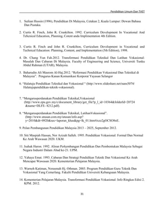 Pendidikan Umum Dan TVET

1. Sufean Hussin (1996), Pendidikan Di Malaysia, Cetakan 2, Kuala Lumpur: Dewan Bahasa
Dan Pustaka.
2. Curtis R. Finch, John R. Crunkilton. 1992. Curriculum Development In Vocational And
Tehcnical Education, Planning, Cotent anda Implimentation 4th Edition.
3. Curtis R. Finch and John R. Crunkilton, Curriculum Development in Vocational and
Technical Education: Planning, Content, and Implementation (5th Edition), 1998.
4. Dr. Chang Yun Fah.2012. Transformasi Pendidikan Teknikal Dan Latihan Vokasional:
Masalah Dan Cabaran Di Malaysia. Faculty of Engineering and Science, Universiti Tunku
Abdul Rahman (UTAR), Malaysia.
5. Baharudin Ali Masrom Al-Haj.2012. “Reformasi Pendidikan Vokasional Dan Teknikal di
Malaysia”. Pengurus Kanan Komunikasi Korporat Yayasan Selangor
6. “Halatuju Pendidikan Teknikal dan Vokasional “ (http://www.slideshare.net/nans5074/
Halatujupendidikan-teknik-vokasional).
7. “Mengarusperdanakan Pendidikan Teknikal,Vokasional
(http://www.epu.gov.my/c/document_library/get_file?p_l_id=10364&folderId=20724
&name=DLFE- 8212.pdf).
8. “Mengarusperdanakan Pendidikan Teknikal, LatihanVokasional”.
(http://www.utusan.com.my/utusan/info.asp?
y=2010&dt=0920&sec=laporan_khas&pg=lk_01.htm#ixzz2gOCSO8nE.
9. Pelan Pembangunan Pendidikan Malaysia 2013 – 2025, September 2012.
10. Siti Maspiah Hassan, Nor Azizah Salleh. 1995. Pendidikan Vokasional: Formal Dan Normal
Ke Arah Wawasan 2020. UKM.
11. Isahak Haron. 1992. Aliran Perkembangan Pendidikan Dan Pembentukan Malaysia Sebagai
Negara Industri Dalam Abad ke-21. UPM.
12. Yahaya Emat. 1993. Cabaran Dan Strategi Pendidikan Teknik Dan Vokasional Ke Arah
Mencapai Wawasan 2020. Kementerian Pelajaran Malaysia.
13. Warnoh Katiman, Norasmah Hj. Othman. 2003. Program Pendidikan Guru Teknik Dan
Vokasional Yang Cemerlang. Fakulti Pendidikan Universiti Kebangsaan Malaysia.
14. Kementerian Pelajaran Malaysia. Transformasi Pendidikan Vokasional: Info Ringkas Edisi 2.
KPM. 2012.
31

 