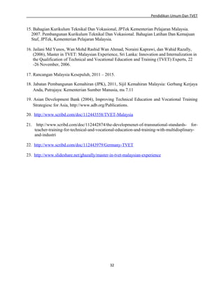 Pendidikan Umum Dan TVET

15. Bahagian Kurikulum Teknikal Dan Vokasional, JPTek Kementerian Pelajaran Malaysia.
2007. Pembangunan Kurikulum Teknikal Dan Vokasional. Bahagian Latihan Dan Kemajuan
Staf, JPTek, Kementerian Pelajaran Malaysia.
16. Jailani Md Yunos, Wan Mohd Rashid Wan Ahmad, Noraini Kaprawi, dan Wahid Razally,
(2006), Master in TVET: Malaysian Experience, Sri Lanka: Innovation and Internalization in
the Qualification of Technical and Vocational Education and Training (TVET) Experts, 22
-26 November, 2006.
17. Rancangan Malaysia Kesepuluh, 2011 – 2015.
18. Jabatan Pembangunan Kemahiran (JPK), 2011, Sijil Kemahiran Malaysia: Gerbang Kerjaya
Anda, Putrajaya: Kementerian Sumber Manusia, ms 7.11
19. Asian Development Bank (2004), Improving Technical Education and Vocational Training
Strategiesc for Asia, http://www.adb.org/Publications.
20. http://www.scribd.com/doc/112443558/TVET-Malaysia
21. http://www.scribd.com/doc/112442874/the-developmenet-of-transnational-standards- forteacher-training-for-technical-and-vocational-education-and-training-with-multidisplinaryand-industri
22. http://www.scribd.com/doc/112443979/Germany-TVET
23. http://www.slideshare.net/ghazally/master-in-tvet-malaysian-experience

32

 