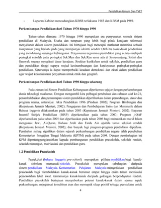 Pendidikan Umum Dan TVET

-

Laporan Kabinet mencadangkan-KBSR terlaksana 1983 dan KBSM pada 1989.

Perkembangan Pendidikan dari Tahun 1970 hingga 1990
Tahun-tahun diantara 1970 hingga 1990 merupakan era penyusunan semula sistem
pendidikan di Malaysia. Usaha dan tumpuan yang lebih bagi pihak kerajaan reformasi
menyeluruh dalam sistem pendidikan. Ini bertujuan bagi mencapai matlamat membina sebuah
masyarakat yang bersatu padu yang mempunyai identiti sendiri. Oleh itu dasar-dasar pendidikan
yang mendokong semangat kebangsaan. Penyusunan organisasi pendidikan yang selaras meliputi
peringkat sekolah pada peringkat Sek.Men dan Sek.Ren sama ada di Semenanjung, Sabah dan
Sarawak supaya mengikuti dasar kerajaan. Struktur kurikulum untuk sekolah, pendidikan guru
dan pendidikan tinggi supaya wujud kesinambuangan dan kerelevanan peringkat-peringkat
pendidikan. Seterusnya ia dapat memperbaiki keadaan demokrasi dan ekuti dalam pendidikan
agar wujud kesamarataan penyertaan untuk etnik dan geografi.
Perkembangan Pendidikan dari Tahun 1990 hingga sekarang
Pada zaman ini Sistem Pendidikan Kebangsaan diperkemas sejajar dengan perkembangan
dunia teknologi maklumat. Dengan mengambil kira pelbagai perubahan dan cabaran alaf ke-21,
penambahbaikan dan pemantapan sistem pendidikan diperlihatkan dalam perundangan, dasar dan
program utama, antaranya: Akta Pendidikan 1996 (Pindaan 2002); Program Bimbingan dan
(Keputusan Jemaah Menteri, 2002); Pengajaran dan Pembelajaran Sains dan Matematik dalam
Bahasa Inggeris dilaksanakan pada tahun 2003 (Keputusan Jemaah Menteri, 2002). Bayaran
Insentif Subjek Pendidikan (BISP) diperkenalkan pada tahun 2003; Program j-QAF
diperkenalkan pada tahun 2005 dan diperluaskan pada tahun 2006 bagi memastikan murid Islam
menguasai Jawi, Al-Quran, Bahasa Arab dan Fardu Ain apabila tamat sekolah rendah
(Keputusan Jemaah Menteri, 2003); dan banyak lagi program-program pendidikan diperluas.
Perubahan paling signifikan dalam sejarah perkembangan pendidikan negara ialah penubuhan
Kementerian Pengajian Tinggi Malaysia (KPTM) pada tahun 2004. Dengan pembahagian ini
KPM dipertanggungjawabkan kepada pembangunan pendidikan prasekolah, sekolah rendah,
sekolah menengah, matrikulasi dan pendidikan guru.
1.2 Pendidikan Prasekolah
Prasekolah (bahasa Inggeris: pre-school) merupakan pilihan pendidikan bagi kanakkanak sebelum memasuki sekolah. Prasekolah merupakan sebahagian daripada
sistem pendidikan Malaysia. Kementerian Pelajaran Malaysia menyediakan pendidikan
prasekolah bagi membolehkan kanak-kanak berumur empat hingga enam tahun memasuki
persekolahan lebih awal, terutamanya kanak-kanak daripada golongan berpendapatan rendah.
Pendidikan prasekolah bertujuan menyuburkan potensi kanak-kanak dalam semua aspek
perkembangan, menguasai kemahiran asas dan memupuk sikap positif sebagai persediaan untuk
4

 