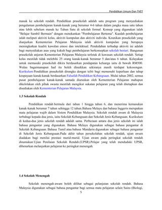 Pendidikan Umum Dan TVET

masuk ke sekolah rendah. Pendidikan prasekolah adalah satu program yang menyediakan
pengalaman pembelajaran kanak-kanak yang berumur 4-6 tahun dalam jangka masa satu tahun
atau lebih sebelum masuk ke Tahun Satu di sekolah formal. Konsep yang digunakan ialah
"Belajar Sambil Bermain" dengan menekankan "Pembelajaran Bertema". Kaedah pembelajaran
ialah meliputi aktiviti kelas, aktiviti kumpulan dan aktiviti individu. Keunikan prasekolah yang
dianjurkan Kementerian Pelajaran Malaysia ialah aktiviti kumpulan yang berupaya
meningkatkan kualiti kawalan emosi dan intelektual. Pendedahan terhadap aktiviti ini adalah
bagi menyediakan asas yang kukuh bagi pembelajaran berkonsepkan sekolah bestari. Bangunan
prasekolah anjuran Kementerian Pelajaran Malaysia terletak di kawasan sekolah rendah. Setiap
kelas mestilah tidak melebihi 25 orang kanak-kanak berumur 5 dan/atau 6 tahun. Kelayakan
untuk memasuki prasekolah dikira berdasarkan pendapatan keluarga iaitu di bawah RM500.
Walau bagaimanapun had itu boleh dinaikkan sekiranya masih terdapat kekosongan.
Kurikulum Pendidikan prasekolah dirangka dengan teliti bagi memenuhi keperluan dan tahap
keupayaan kanak-kanak berdasarkan Falsafah Pendidikan Kebangsaan. Mulai tahun 2002, semua
pusat pembelajaran kanak-kanak samada diuruskan oleh Kementerian Pelajaran mahupun
dikelolakan oleh pihak swasta mestilah mengikut sukatan pelajaran yang telah ditetapkan dan
disediakan oleh Kementerian Pelajaran Malaysia.
1.3 Sekolah Rendah
Pendidikan rendah bermula dari tahun 1 hingga tahun 6, dan menerima kemasukan
kanak-kanak berumur 7 tahun sehingga 12 tahun.Bahasa Melayu dan bahasa Inggeris merupakan
mata pelajaran wajib dalam Sistem Pendidikan Malaysia. Sekolah rendah awam di Malaysia
terbahagi kepada dua jenis, iaitu Sekolah Kebangsaan dan Sekolah Jenis Kebangsaan. Kurikulum
di kedua-dua jenis sekolah rendah adalah sama. Perbezaan antara dua jenis sekolah ini ialah
bahasa pengantar yang digunakan. Bahasa Melayu digunakan sebagai bahasa pengantar di
Sekolah Kebangsaan. Bahasa Tamil atau bahasa Mandarin digunakan sebagai bahasa pengantar
di Sekolah Jenis Kebangsaan.Pada akhir tahun persekolahan sekolah rendah, ujian awam
diadakan bagi menilai prestasi murid-murid. Ujian awam pada peringkat sekolah rendah
dinamakan Ujian Penilaian Sekolah Rendah (UPSR).Pelajar yang telah menduduki UPSR,
dibenarkan melanjutkan pelajaran ke peringkat menengah.

1.4 Sekolah Menengah
Sekolah menengah awam boleh dilihat sebagai pelanjutan sekolah rendah. Bahasa
Malaysia digunakan sebagai bahasa pengantar bagi semua mata pelajaran selain Sains (Biologi,
5

 