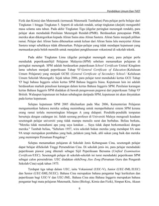 Pendidikan Umum Dan TVET

Fizik dan Kimia) dan Matematik (termasuk Matematik Tambahan) Para pelajar perlu belajar dari
Tingkatan 1 hingga Tingkatan 5. Seperti di sekolah rendah, setiap tingkatan (darjah) mengambil
masa selama satu tahun. Pada akhir Tingkatan Tiga (digelar peringkat menengah rendah), para
pelajar akan menduduki Penilaian Menengah Rendah (PMR). Berdasarkan pencapaian PMR,
mereka akan dikategorikan kepada Aliran Sains atau Aliran Sastera. Aliran Sains menjadi pilihan
ramai. Pelajar dari Aliran Sains dibenarkan untuk keluar dari Aliran Sains lalu menyertai Aliran
Sastera tetapi sebaliknya tidak dibenarkan. Pelajar-pelajar yang tidak mendapat keputusan yang
memuaskan pula boleh memilih untuk menjalani pengkhususan vokasional di sekolah teknik.
Pada akhir Tingkatan Lima (digelar peringkat menengah atas), para pelajar perlu
menduduk peperiksaanSijil Pelajaran Malaysia (SPM) sebelum menamatkan pelajaran di
peringkat menengah. SPM adalah berdasarkan peperiksaan School Certificate United Kingdom
lama sebelum menjadi peperiksaan Tahap 'O' General Certificate of Education (Kelulusan
Umum Pelajaran) yang menjadi GCSE (General Certificate of Secondary School / Kelulusan
Umum Sekolah Menengah). Sejak tahun 2006, para pelajar turut menduduki kertas GCE Tahap
'O' bagi bahasa Inggeris selain kertas SPM Bahasa Inggeris biasa. Keputusan lain ini adalah
berdasarkan markah penulisan karangan dalam kertas Bahasa Inggeris SPM. Penilaian karangan
kertas Bahasa Inggeris SPM diadakan di bawah pengawasan pegawai dari peperiksaan Tahap 'O'
British. Walaupun keputusan ini bukan sebahagian daripada SPM, keputusan ini akan dinyatakan
pada kertas keputusan.
Selepas keputusan SPM 2005 dikeluarkan pada Mac 2006, Kementerian Pelajaran
mengumumkan bahawa mereka sedang menimbang untuk memperbaharui sistem SPM kerana
orang ramai terlalu mementingkan bilangan A yang didapati. Pendidik-pendidik tempatan
bersetuju dengan cadangan ini. Salah seorang profesor di Universiti Malaya mengesali keadaan
sesetengah pelajar universiti yang tidak mampu menulis surat dan berbahas. Beliau berkata,
"Mereka tidak memahami apa yang saya katakan ... Saya tidak dapat berkomunikasi dengan
mereka." Tambah beliau, "Sebelum 1957, wira sekolah bukan mereka yang mendapat 8A atau
9A tetapi merupakan pembahas yang baik, pelakon yang baik, ahli sukan yang baik dan mereka
yang memimpin Persatuan Pengakap."
Selepas menamatkan pelajaran di Sekolah Jenis Kebangsaan Cina, sesetengah pelajar
dapat belajar diSekolah Tinggi Persendirian Cina. Di sekolah jenis ini, para pelajar menduduki
peperiksaan piawai yang dikenali sebagai Sijil Peperiksaan Bersama (Unified Examination
Certificate/UEC). Sesetengah pelajar di sekolah-sekolah ini turut menduduki peperiksaan SPM
sebagai calon persendirian. UEC diadakan olehDong Jiao Zong (Persatuan Guru dan Pengarah
Sekolah Cina) sejak tahun 1975.
Terdapat tiga tahap dalam UEC, iaitu Vokasional (UEC-V), Junior (UEC-JML/JUEC)
dan Senior (UEC-SML/SUEC). Bahasa Cina merupakan bahasa pengantar bagi kurikulum dan
peperiksaan bagi UEC-V dan UEC-JML. Bahasa Cina atau Bahasa Inggeris merupakan bahasa
pengantar bagi mata pelajaran Matematik, Sains (Biologi, Kimia dan Fizik), Simpan Kira, Akaun
6

 