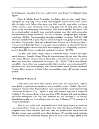 Pendidikan Umum Dan TVET

dan Perdagangan. Kesusahan UEC-SML adalah hampir sama dengan A-level kecuali Bahasa
Inggeris.
Pelajar di Sekolah Tinggi Persendirian Cina belajar dari tiga tahap rendah (Junior)
sehingga ke tiga tahap tinggi (Senior). Setiap tahap mengambil masa selama satu tahun. Mereka
tidak dibenarkan untuk belajar dalam tahap yang lebih tinggi jika gagal dalam peperiksaan
sekolah, sebaliknya perlu mengulang. Mereka yang gagal mara ke tahap yang lebih tinggi
selepas belajar dalam tahap yang sama selama tiga tahun akan disingkirkan dari sekolah. Oleh
itu, sesetengah pelajar mengambil masa yang lebih daripada enam tahun untuk menamatkan
pelajaran di Sekolah Tinggi Persendirian Cina. Pada akhir Junior 3, para pelajar perlu menduduki
peperiksaan UEC-JML. Sesetengah pelajar juga akan menduduki peperiksaan PMR. UEC-JML
lebih susah daripada PMR. Seperti pelajar di sekolah menengah awam, pelajar di sekolah tinggi
persendirian Cina juga akan dikategorikan kepada aliran Sains dan aliran Perdagangan/Sastera
bermula Senior 1. Pada akhir Senior 2, sesetengah pelajar menduduki peperiksaan SPM. Mereka
mungkin meninggalkan sekolah selepas SPM. Sesetengah pelajar pula menyambung pelajaran ke
Senior 3. Pada akhir Senior 3, mereka akan menduduki peperiksaan UEC-SML.
UEC-SML telah diakui sebagai kelayakan kemasukan banyak universiti luar negara
seperti Singapura, Australia, Taiwan, China dan sesetengah negara Eropah tetapi tidak diakui
oleh kerajaan Malaysia sebagai kelayakan kemasukan ke universiti-universiti awam Malaysia.
Akan tetapi, kebanyakan kolej persendirian mengakui UEC. Pada Mei 2004, kerajaan Malaysia
mewajibkan pelajar-pelajar yang menggunakan kelayakan kemasukan yang selain daripada SPM
perlu lulus dalam kertas Bahasa Malaysia SPM. Ini menyebabkan banyak bantahan, dan Menteri
Pengajian Tinggi ketika itu, Dr Shafie Salleh, mengecualikan pelajar UEC daripada keperluan
tersebut.

1.5 Pendidikan Pra Universiti
Selepas SPM, para pelajar dapat membuat pilihan sama ada belajar dalam Tingkatan
6 matrikulasi, pengajian diploma di pelbagai institut pendidikan seperti Politeknik. Jika mereka
melanjutkan pelajaran dalam Tingkatan Enam, mereka akan menduduki peperiksaan Sijil Tinggi
Persekolahan Malaysia (STPM). Tingkatan 6 yang terdiri daripada Tingkatan 6 Rendah dan
Tingkatan 6 Atas mengambil masa selama dua tahun. STPM dianggap lebih susah daripada Alevel kerana merangkumi skop yang lebih mendalam dan luas. Walaupun STPM biasanya
diduduki bagi mereka yang ingin belajar di universiti awam di Malaysia, STPM turut diakui di
peringkat antarabangsa.
Selain itu, para pelajar boleh memohon kebenaran untuk mengikuti program matrikulasi
yang mengambil masa selama satu atau dua tahun. Pada suatu ketika dahulu, matrikulasi hanya
mengambil masa selama satu tahun. Sejak tahun 2006, 30% daripada semua pelajar matrikulasi
diberikan program yang mengambil masa selama dua tahun. 90% daripada tempat matrikulasi
adalah disimpan untuk bumiputera. Program matrikulasi tidak seketat dengan STPM. Ramai
7

 