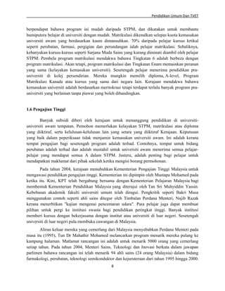 Pendidikan Umum Dan TVET

berpendapat bahawa program ini mudah daripada STPM, dan dikatakan untuk membantu
bumiputera belajar di universiti dengan mudah. Matrikulasi dikenalkan selepas kuota kemasukan
universiti awam yang berdasarkan kaum dimansuhkan. 70% daripada pelajar kursus krtikal
seperti perubatan, farmasi, pergigian dan perundangan ialah pelajar matrikulasi. Sebaliknya,
kebanyakan kursus-kursus seperti Sarjana Muda Sains yang kurang diminati diambil oleh pelajar
STPM. Pembela program matrikulasi mendakwa bahawa Tingkatan 6 adalah berbeza dengan
program matrikulasi. Akan tetapi, program matrikulasi dan Tingkatan Enam memainkan peranan
yang sama (kelayakan kemasukan universiti). Sesetengah pelajar menerima pendidikan prauniversiti di kolej persendirian. Mereka mungkin memilih diploma, A-level, Program
Matrikulasi Kanada atau kursus yang sama dari negara lain. Kerajaan mendakwa bahawa
kemasukan universiti adalah berdasarkan meritokrasi tetapi terdapat terlalu banyak program prauniversiti yang berlainan tanpa piawai yang boleh dibandingkan.

1.6 Pengajian Tinggi
Banyak subsidi diberi oleh kerajaan untuk menanggung pendidikan di universitiuniversiti awam tempatan. Pemohon memerlukan kelayakan STPM, matrikulasi atau diploma
yang diiktiraf, serta kelulusan-kelulusan lain yang setara yang diiktiraf Kerajaan. Keputusan
yang baik dalam peperiksaan tidak menjamin kemasukan universiti awam. Ini adalah kerana
tempat pengajian bagi sesetengah program adalah terhad. Contohnya, tempat untuk bidang
perubatan adalah terhad dan adalah mustahil untuk universiti awam menerima semua pelajarpelajar yang mendapat semua A dalam STPM. Justeru, adalah penting bagi pelajar untuk
mendapatkan maklumat dari pihak sekolah ketika mengisi borang permohonan.
Pada tahun 2004, kerajaan menubuhkan Kementerian Pengajian Tinggi Malaysia untuk
mengawasi pendidikan pengajian tinggi. Kementerian ini dipimpin oleh Mustapa Mohamed pada
ketika itu. Kini, KPT telah bergabung bersama dengan Kementerian Pelajaran Malaysia bagi
membentuk Kementerian Pendidikan Malaysia yang diterajui oleh Tan Sri Muhyiddin Yassin.
Kebebasan akademik fakulti universiti umum telah diragui. Pengkritik seperti Bakri Musa
menggunakan contoh seperti ahli sains ditegur oleh Timbalan Perdana Menteri, Najib Razak
kerana menerbitkan "kajian mengenai pencemaran udara". Para pelajar juga dapat membuat
pilihan untuk pergi ke institusi swasta bagi pendidikan peringkat tinggi. Banyak institusi
memberi kursus dengan bekerjasama dengan institut atau universiti di luar negeri. Sesetengah
universiti di luar negeri pula membuka cawangan di Malaysia.
Aliran keluar mereka yang cemerlang dari Malaysia menyebabkan Perdana Menteri pada
masa itu (1995), Tun Dr Mahathir Mohamed melancarkan program menarik mereka pulang ke
kampung halaman. Matlamat rancangan ini adalah untuk menarik 5000 orang yang cemerlang
setiap tahun. Pada tahun 2004, Menteri Sains, Teknologi dan Inovasi berkata dalam jawapan
parlimen bahawa rancangan ini telah menarik 94 ahli sains (24 orang Malaysia) dalam bidang
farmakologi, perubatan, teknologi semikonduktor dan kejuruteraan dari tahun 1995 hingga 2000.
8

 