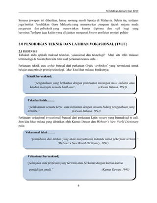 Pendidikan Umum Dan TVET

Semasa jawapan ini diberikan, hanya seorang masih berada di Malaysia. Selain itu, terdapat
juga Institut Pendidikan Guru Malaysia yang menawarkan program ijazah sarjana muda
perguruan dan politeknik yang menawarkan kursus diploma dan sijil bagi yang
berminat.Terdapat juga kajian yang dilakukan mengenai Sistem penilaian prestasi pelajar.

2.0 PENDIDIKAN TEKNIK DAN LATIHAN VOKASIONAL (TVET)
2.1 DEFINISI
Tahukah anda apakah maksud teknikal, vokasional dan teknologi? Mari kita teliti maksud
terminologi di bawah;Jom kita lihat asal perkataan teknik dulu…
Perkataan teknik atau techic berasal dari perkataan Greek ‘technikos’ yang bermaksud untuk
belajar atau prinsip-prinsip teknologi. Mari kita lihat maksud berikutnya;
Teknik bermaksud;
“pengetahuan yang berkaitan dengan pembuatan barangan hasil industri atau
kaedah mencipta sesuatu hasil seni”.
(Dewan Bahasa, 1993)

Teknikal ialah……..
“pelaksanaan sesuatu kerja atau berkaitan dengan sesuatu bidang pengetahuan yang
tertentu.”
(Dewan Bahasa, 1993)
Perkataan vokasional (vocational) berasal dari perkataan Latin vocare yang bermaksud to call.
Jom kita lihat makna yang diberikan oleh Kamus Dewan dan Webster’s New World Dictionary
pula;
Vokasional ialah …….
“pendidikan dan latihan yang akan menyediakan individu untuk pekerjaan tertentu.”
(Webster’s New World Dictionary, 1991)

Vokasional bermaksud;
“pekerjaan atau profesion yang tertentu atau berkaitan dengan kursus-kursus
pendidikan amali.”

(Kamus Dewan, 1993)

9

 